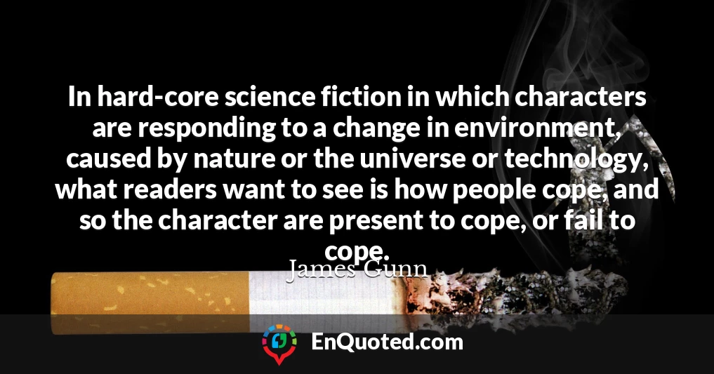 In hard-core science fiction in which characters are responding to a change in environment, caused by nature or the universe or technology, what readers want to see is how people cope, and so the character are present to cope, or fail to cope.
