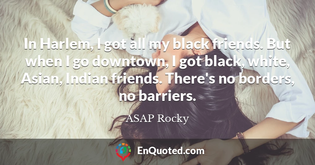 In Harlem, I got all my black friends. But when I go downtown, I got black, white, Asian, Indian friends. There's no borders, no barriers.