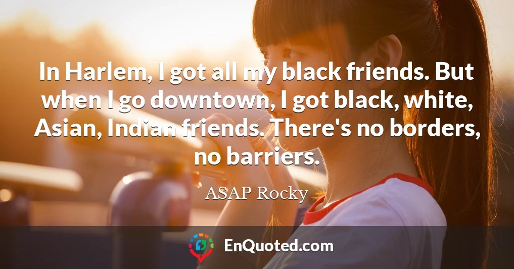 In Harlem, I got all my black friends. But when I go downtown, I got black, white, Asian, Indian friends. There's no borders, no barriers.