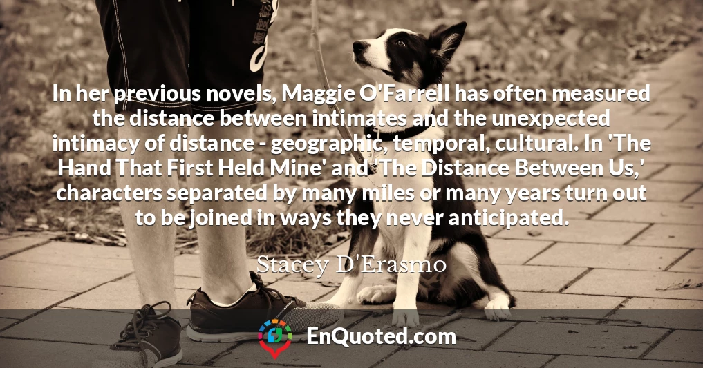 In her previous novels, Maggie O'Farrell has often measured the distance between intimates and the unexpected intimacy of distance - geographic, temporal, cultural. In 'The Hand That First Held Mine' and 'The Distance Between Us,' characters separated by many miles or many years turn out to be joined in ways they never anticipated.
