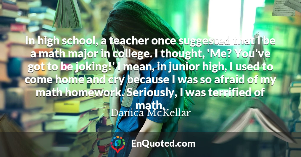 In high school, a teacher once suggested that I be a math major in college. I thought, 'Me? You've got to be joking!' I mean, in junior high, I used to come home and cry because I was so afraid of my math homework. Seriously, I was terrified of math.