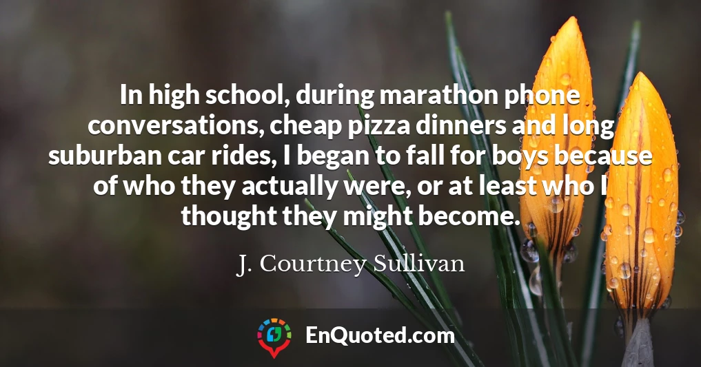 In high school, during marathon phone conversations, cheap pizza dinners and long suburban car rides, I began to fall for boys because of who they actually were, or at least who I thought they might become.