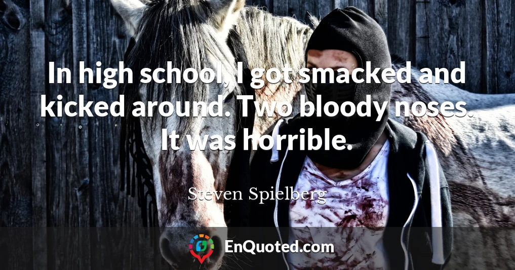 In high school, I got smacked and kicked around. Two bloody noses. It was horrible.