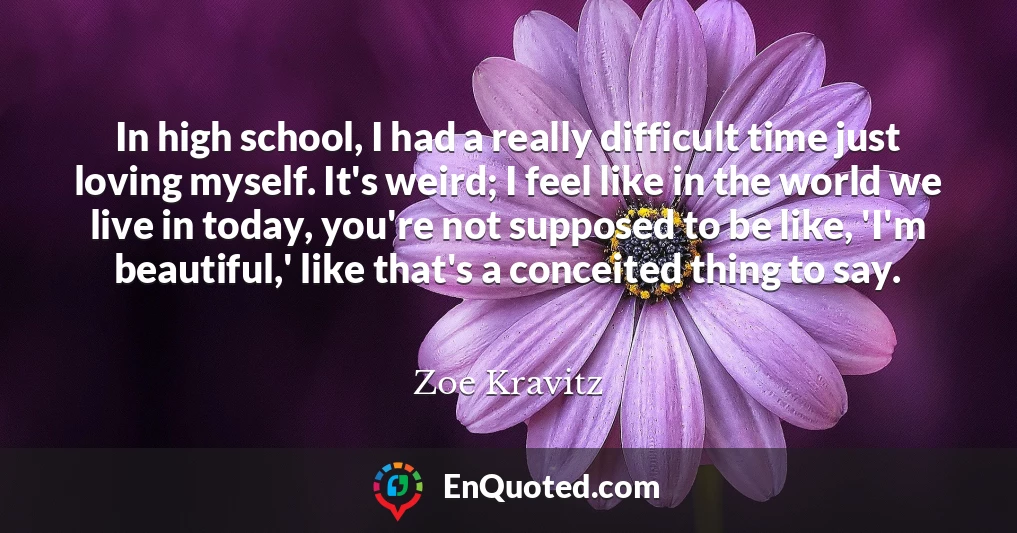 In high school, I had a really difficult time just loving myself. It's weird; I feel like in the world we live in today, you're not supposed to be like, 'I'm beautiful,' like that's a conceited thing to say.