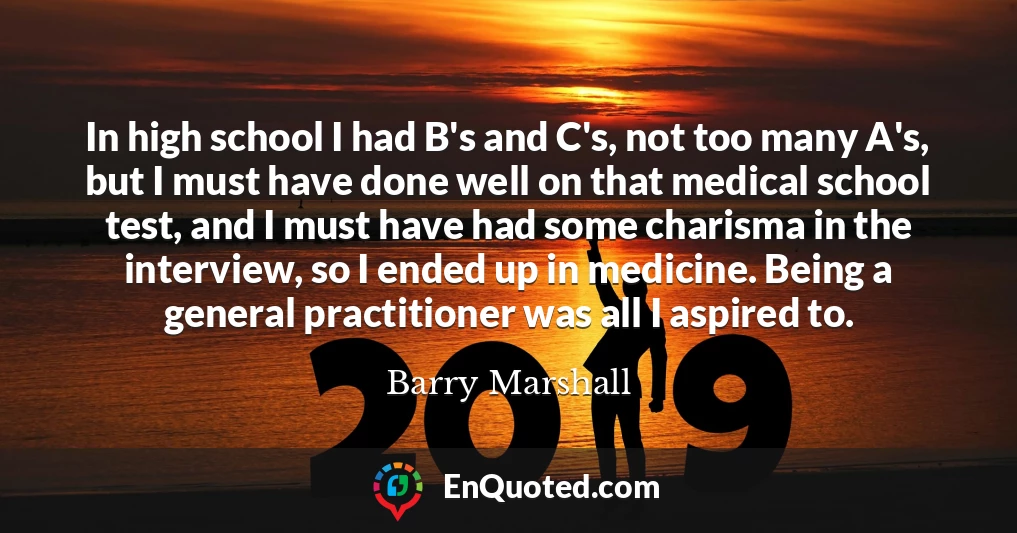 In high school I had B's and C's, not too many A's, but I must have done well on that medical school test, and I must have had some charisma in the interview, so I ended up in medicine. Being a general practitioner was all I aspired to.