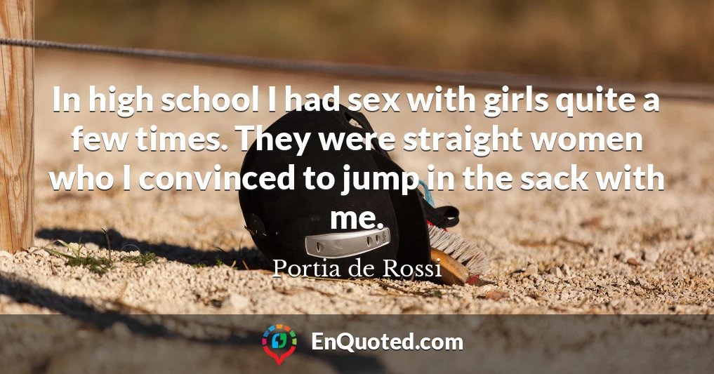 In high school I had sex with girls quite a few times. They were straight women who I convinced to jump in the sack with me.