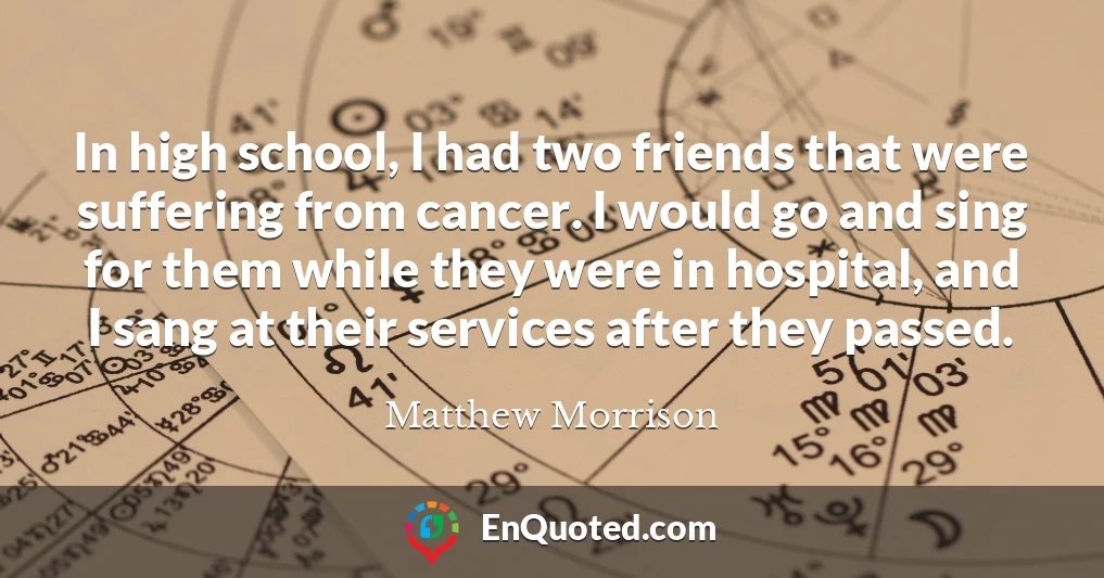 In high school, I had two friends that were suffering from cancer. I would go and sing for them while they were in hospital, and I sang at their services after they passed.