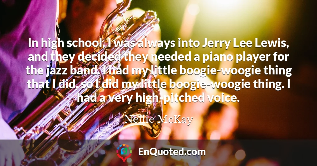In high school, I was always into Jerry Lee Lewis, and they decided they needed a piano player for the jazz band. I had my little boogie-woogie thing that I did, so I did my little boogie-woogie thing. I had a very high-pitched voice.