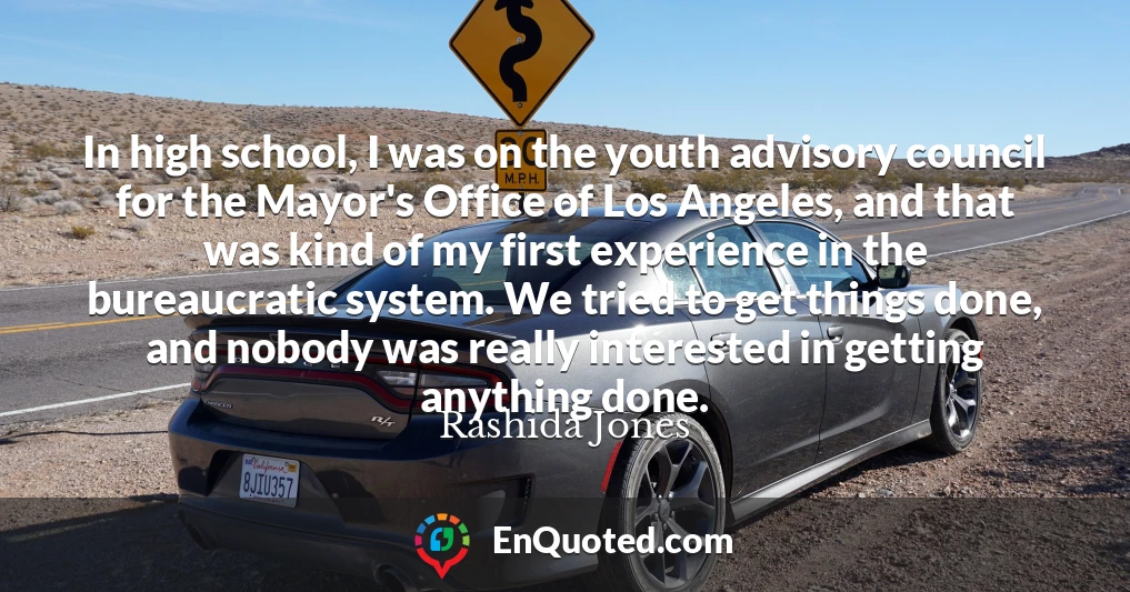 In high school, I was on the youth advisory council for the Mayor's Office of Los Angeles, and that was kind of my first experience in the bureaucratic system. We tried to get things done, and nobody was really interested in getting anything done.