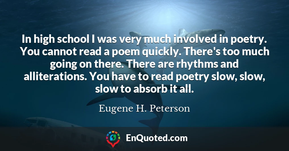 In high school I was very much involved in poetry. You cannot read a poem quickly. There's too much going on there. There are rhythms and alliterations. You have to read poetry slow, slow, slow to absorb it all.