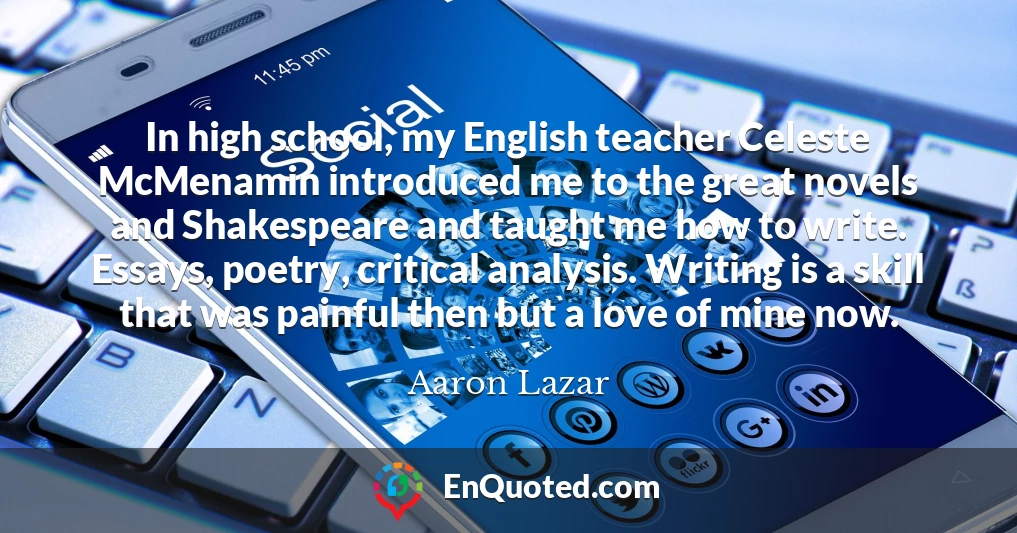 In high school, my English teacher Celeste McMenamin introduced me to the great novels and Shakespeare and taught me how to write. Essays, poetry, critical analysis. Writing is a skill that was painful then but a love of mine now.