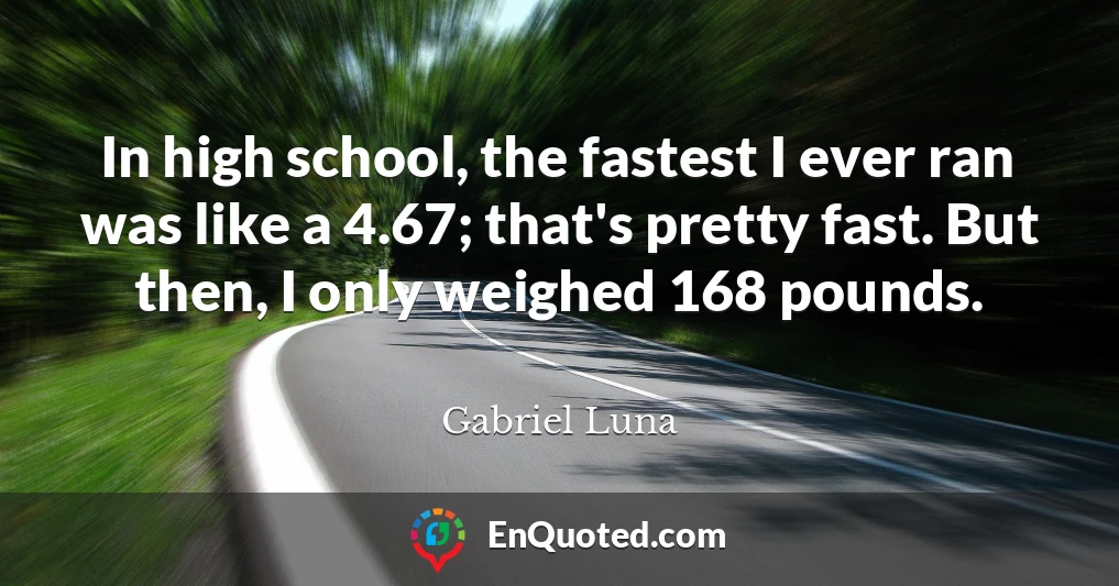 In high school, the fastest I ever ran was like a 4.67; that's pretty fast. But then, I only weighed 168 pounds.