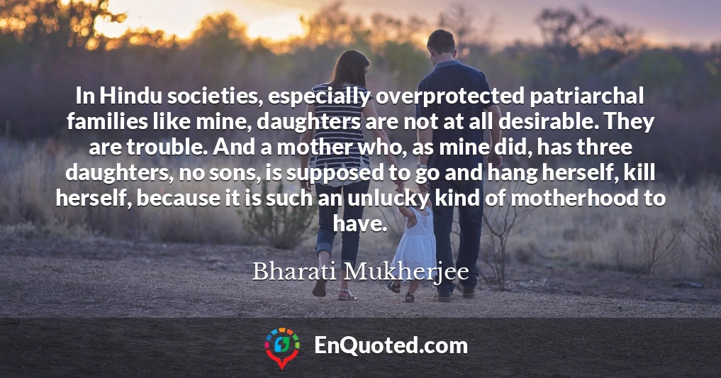 In Hindu societies, especially overprotected patriarchal families like mine, daughters are not at all desirable. They are trouble. And a mother who, as mine did, has three daughters, no sons, is supposed to go and hang herself, kill herself, because it is such an unlucky kind of motherhood to have.