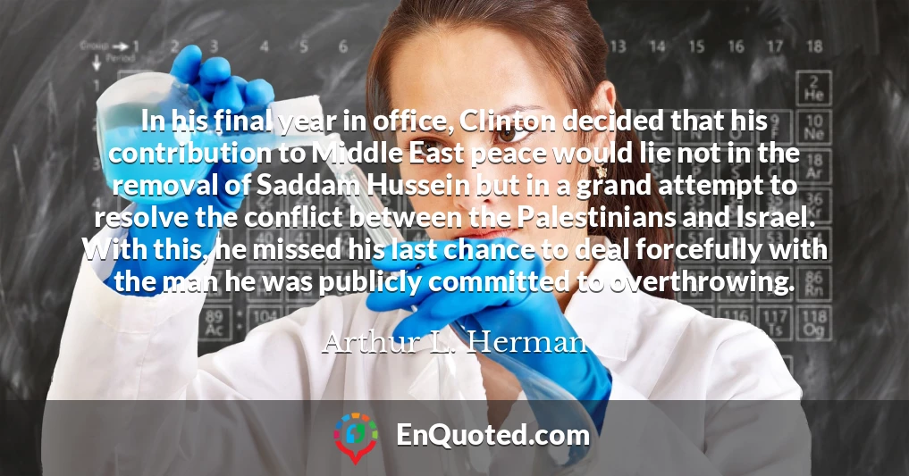 In his final year in office, Clinton decided that his contribution to Middle East peace would lie not in the removal of Saddam Hussein but in a grand attempt to resolve the conflict between the Palestinians and Israel. With this, he missed his last chance to deal forcefully with the man he was publicly committed to overthrowing.