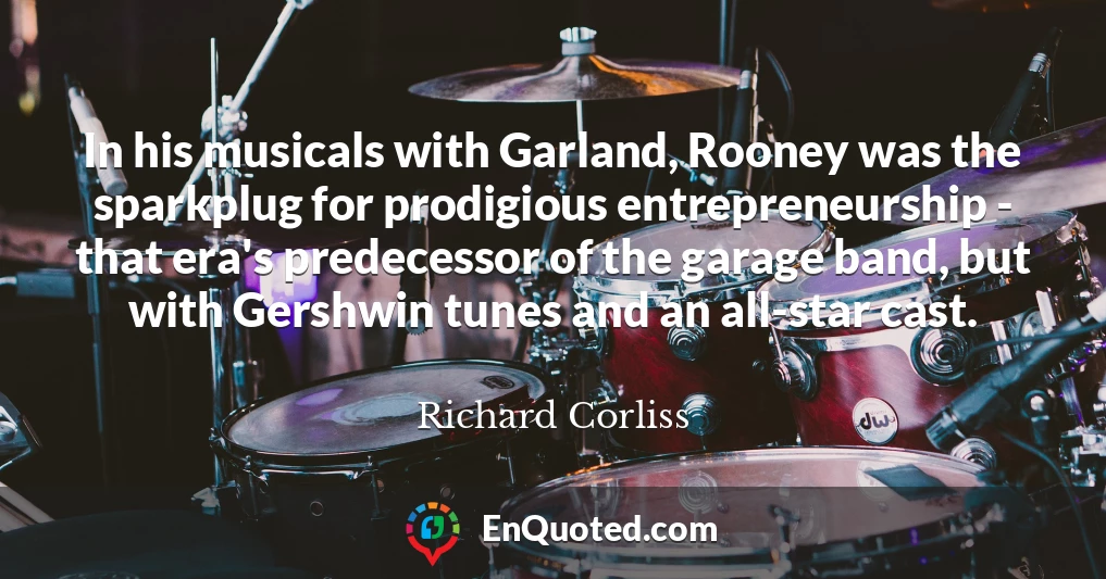 In his musicals with Garland, Rooney was the sparkplug for prodigious entrepreneurship - that era's predecessor of the garage band, but with Gershwin tunes and an all-star cast.
