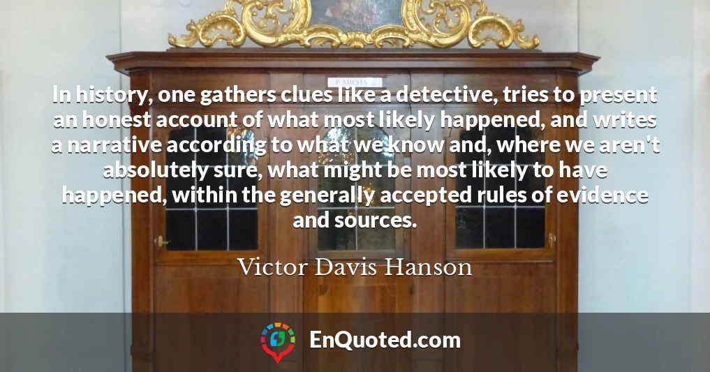 In history, one gathers clues like a detective, tries to present an honest account of what most likely happened, and writes a narrative according to what we know and, where we aren't absolutely sure, what might be most likely to have happened, within the generally accepted rules of evidence and sources.