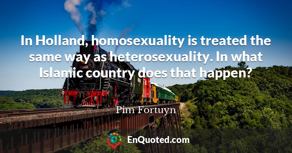 In Holland, homosexuality is treated the same way as heterosexuality. In what Islamic country does that happen?
