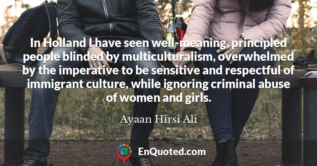 In Holland I have seen well-meaning, principled people blinded by multiculturalism, overwhelmed by the imperative to be sensitive and respectful of immigrant culture, while ignoring criminal abuse of women and girls.