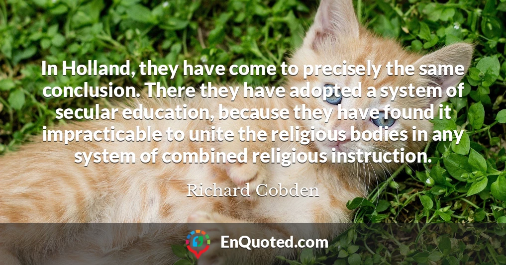 In Holland, they have come to precisely the same conclusion. There they have adopted a system of secular education, because they have found it impracticable to unite the religious bodies in any system of combined religious instruction.