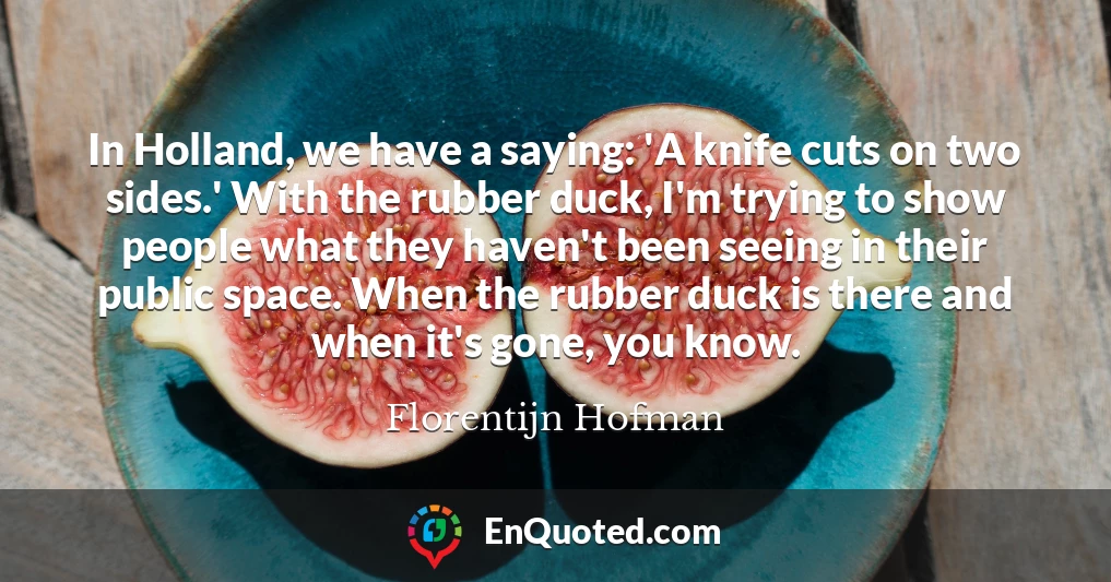 In Holland, we have a saying: 'A knife cuts on two sides.' With the rubber duck, I'm trying to show people what they haven't been seeing in their public space. When the rubber duck is there and when it's gone, you know.