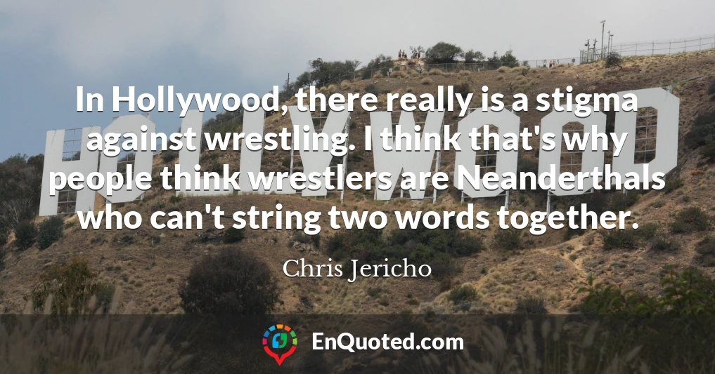 In Hollywood, there really is a stigma against wrestling. I think that's why people think wrestlers are Neanderthals who can't string two words together.