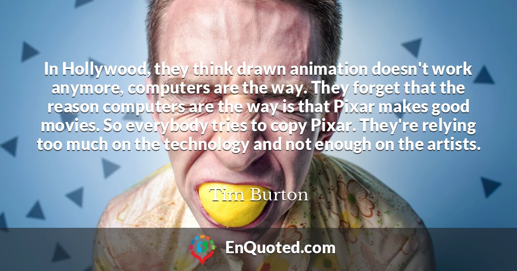 In Hollywood, they think drawn animation doesn't work anymore, computers are the way. They forget that the reason computers are the way is that Pixar makes good movies. So everybody tries to copy Pixar. They're relying too much on the technology and not enough on the artists.