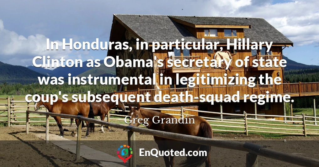 In Honduras, in particular, Hillary Clinton as Obama's secretary of state was instrumental in legitimizing the coup's subsequent death-squad regime.