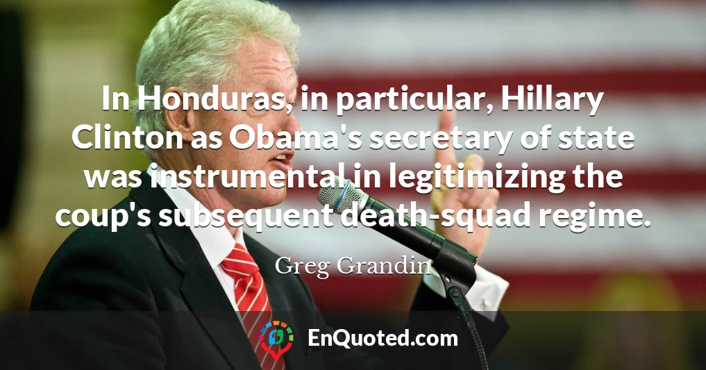 In Honduras, in particular, Hillary Clinton as Obama's secretary of state was instrumental in legitimizing the coup's subsequent death-squad regime.