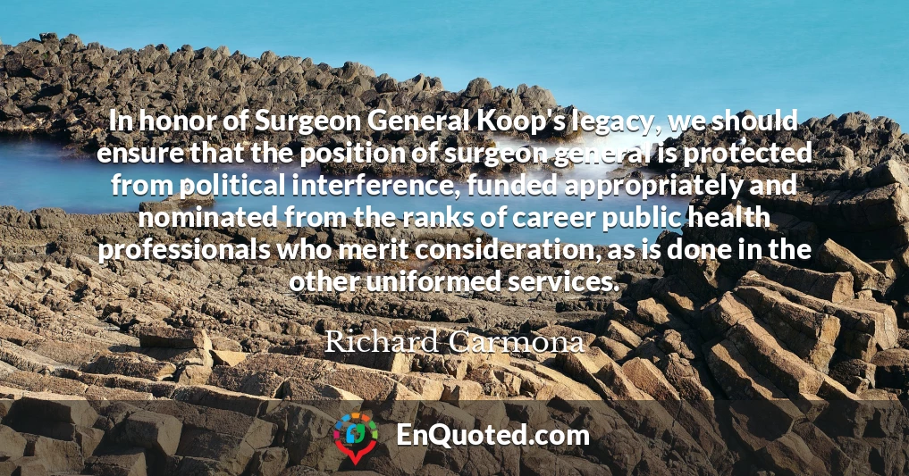 In honor of Surgeon General Koop's legacy, we should ensure that the position of surgeon general is protected from political interference, funded appropriately and nominated from the ranks of career public health professionals who merit consideration, as is done in the other uniformed services.