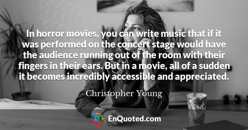 In horror movies, you can write music that if it was performed on the concert stage would have the audience running out of the room with their fingers in their ears. But in a movie, all of a sudden it becomes incredibly accessible and appreciated.