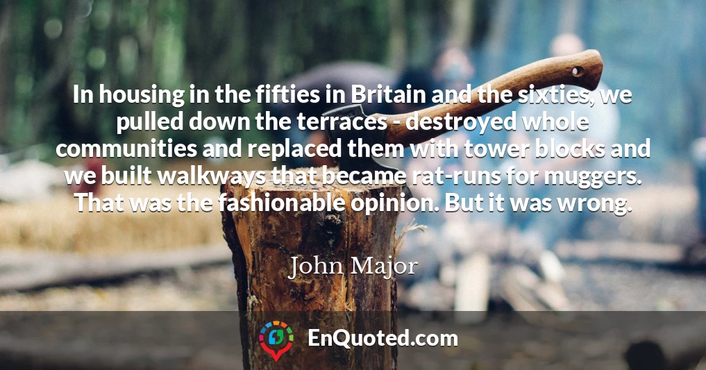 In housing in the fifties in Britain and the sixties, we pulled down the terraces - destroyed whole communities and replaced them with tower blocks and we built walkways that became rat-runs for muggers. That was the fashionable opinion. But it was wrong.