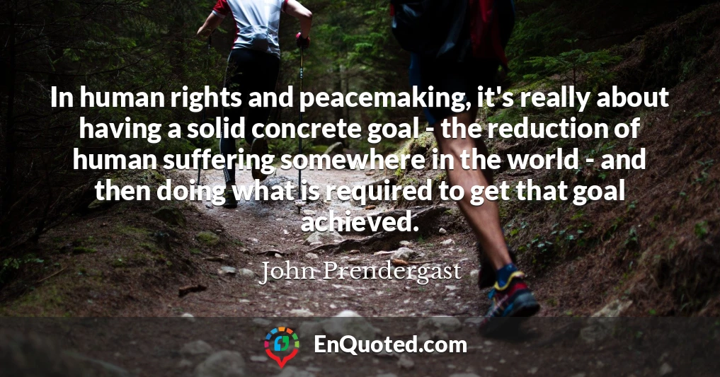 In human rights and peacemaking, it's really about having a solid concrete goal - the reduction of human suffering somewhere in the world - and then doing what is required to get that goal achieved.