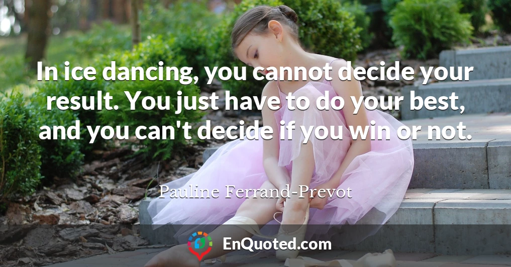 In ice dancing, you cannot decide your result. You just have to do your best, and you can't decide if you win or not.