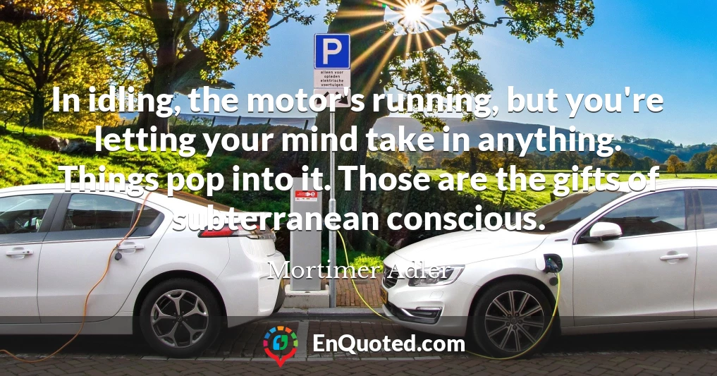 In idling, the motor's running, but you're letting your mind take in anything. Things pop into it. Those are the gifts of subterranean conscious.