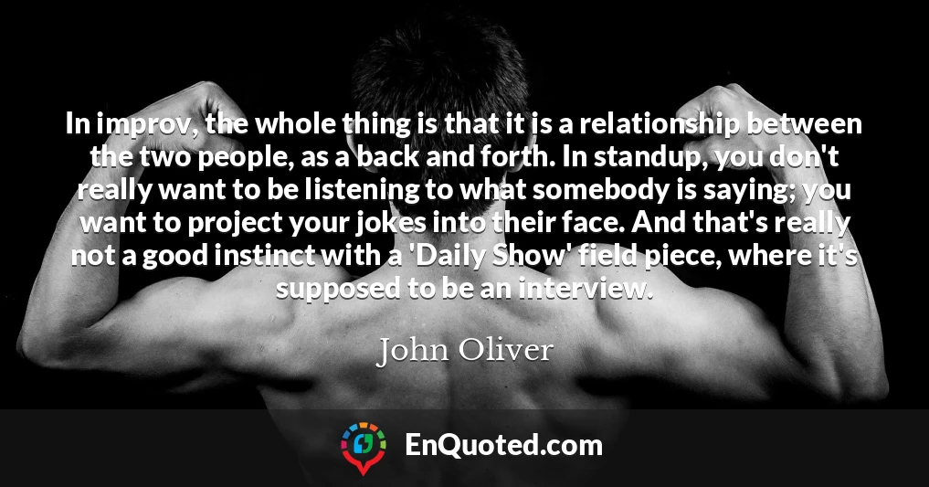 In improv, the whole thing is that it is a relationship between the two people, as a back and forth. In standup, you don't really want to be listening to what somebody is saying; you want to project your jokes into their face. And that's really not a good instinct with a 'Daily Show' field piece, where it's supposed to be an interview.