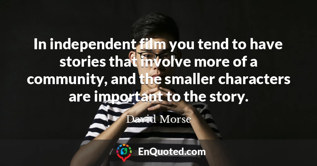In independent film you tend to have stories that involve more of a community, and the smaller characters are important to the story.