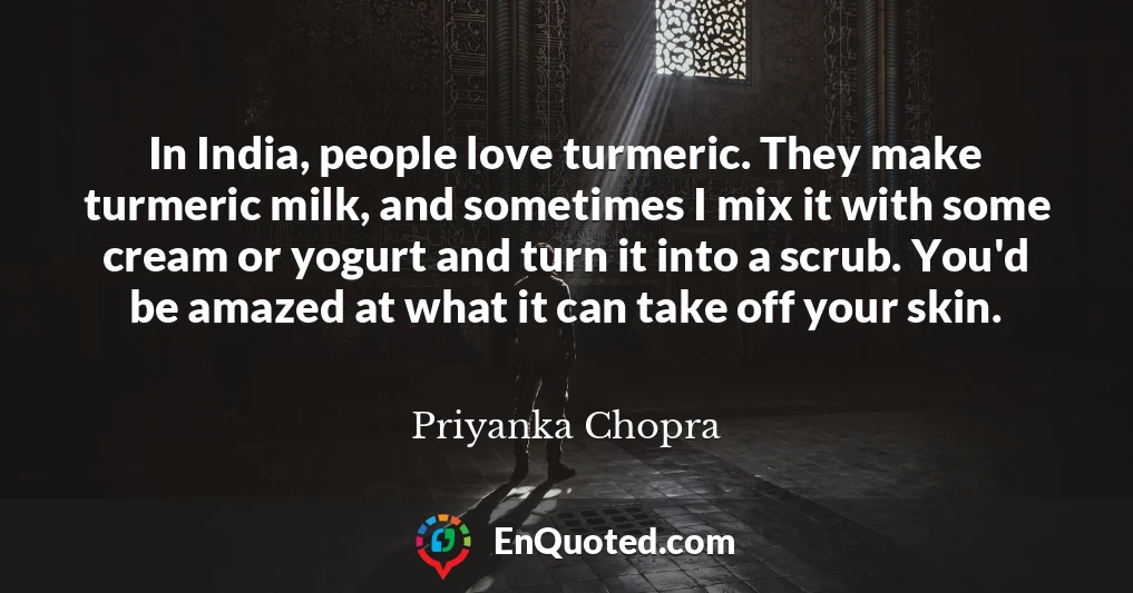 In India, people love turmeric. They make turmeric milk, and sometimes I mix it with some cream or yogurt and turn it into a scrub. You'd be amazed at what it can take off your skin.