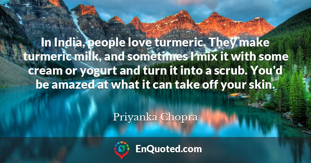 In India, people love turmeric. They make turmeric milk, and sometimes I mix it with some cream or yogurt and turn it into a scrub. You'd be amazed at what it can take off your skin.