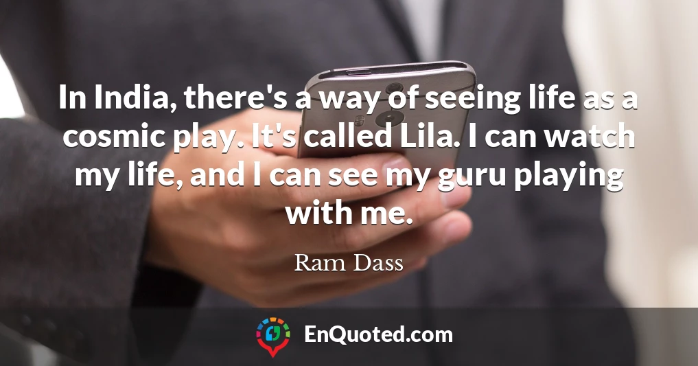 In India, there's a way of seeing life as a cosmic play. It's called Lila. I can watch my life, and I can see my guru playing with me.