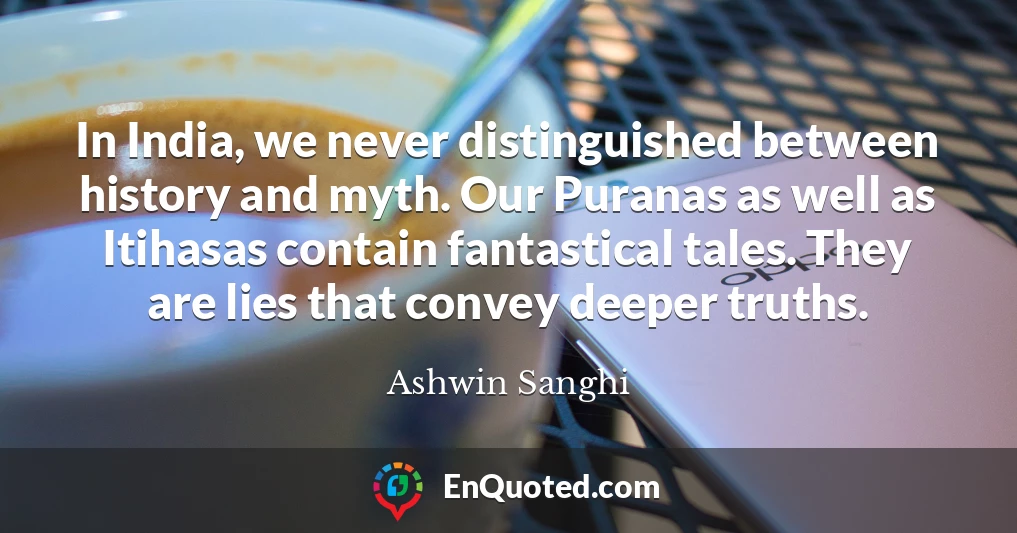 In India, we never distinguished between history and myth. Our Puranas as well as Itihasas contain fantastical tales. They are lies that convey deeper truths.