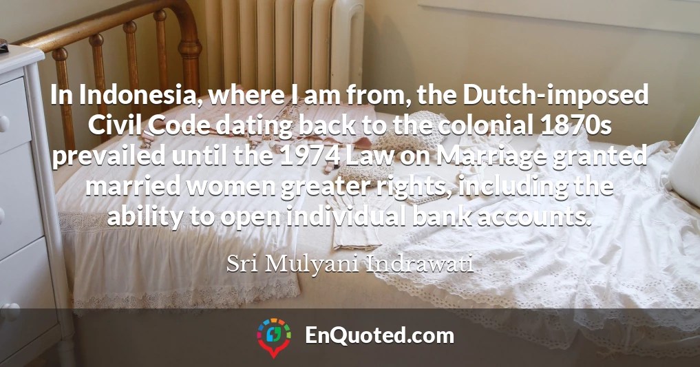 In Indonesia, where I am from, the Dutch-imposed Civil Code dating back to the colonial 1870s prevailed until the 1974 Law on Marriage granted married women greater rights, including the ability to open individual bank accounts.
