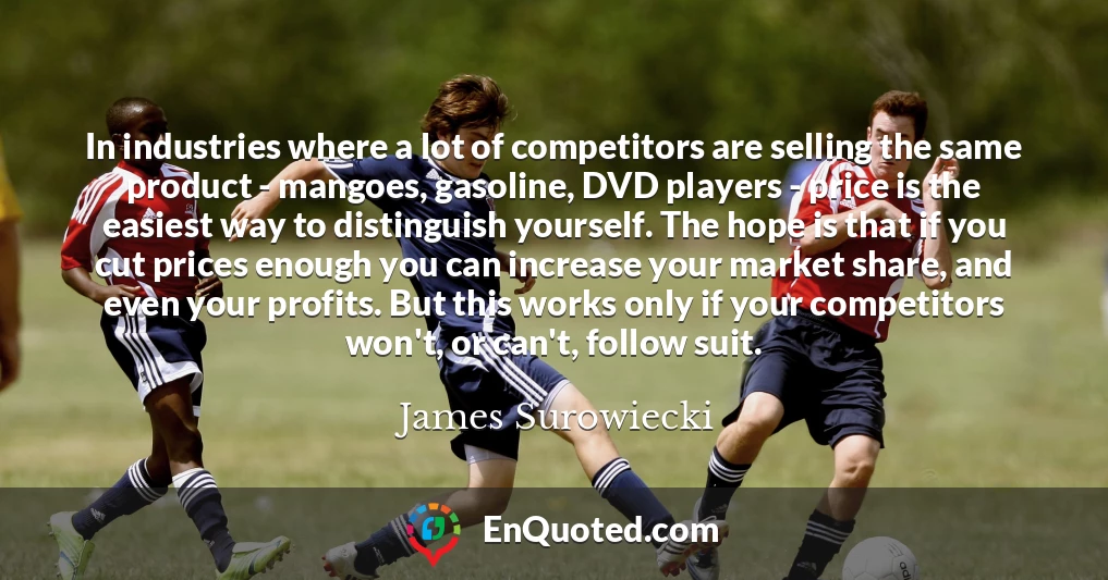 In industries where a lot of competitors are selling the same product - mangoes, gasoline, DVD players - price is the easiest way to distinguish yourself. The hope is that if you cut prices enough you can increase your market share, and even your profits. But this works only if your competitors won't, or can't, follow suit.