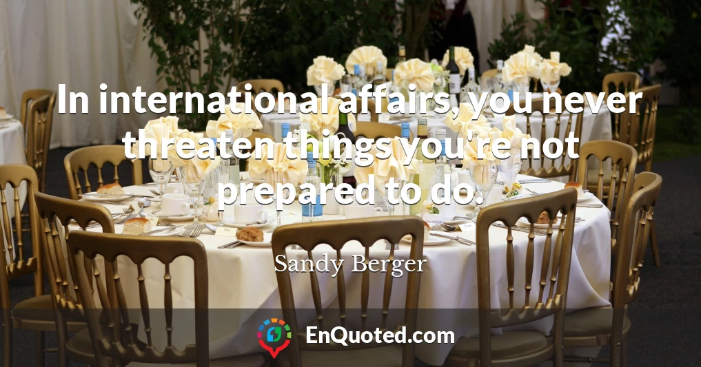 In international affairs, you never threaten things you're not prepared to do.