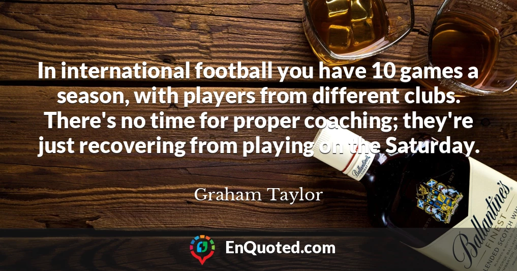 In international football you have 10 games a season, with players from different clubs. There's no time for proper coaching; they're just recovering from playing on the Saturday.