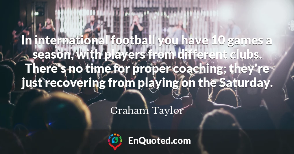 In international football you have 10 games a season, with players from different clubs. There's no time for proper coaching; they're just recovering from playing on the Saturday.