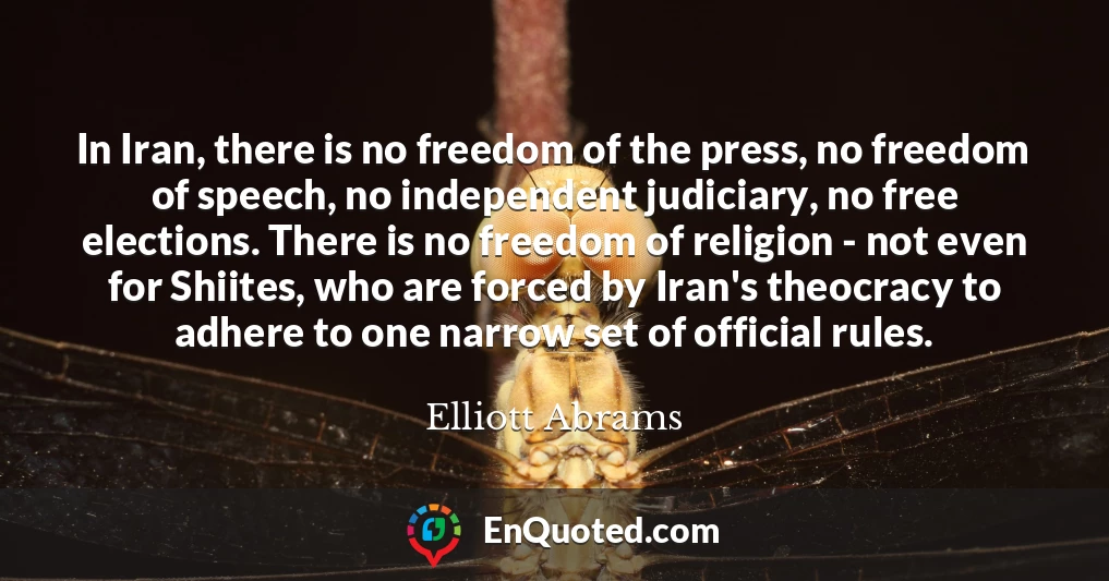 In Iran, there is no freedom of the press, no freedom of speech, no independent judiciary, no free elections. There is no freedom of religion - not even for Shiites, who are forced by Iran's theocracy to adhere to one narrow set of official rules.