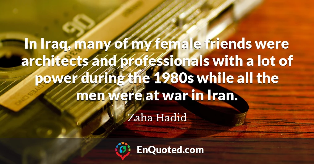 In Iraq, many of my female friends were architects and professionals with a lot of power during the 1980s while all the men were at war in Iran.