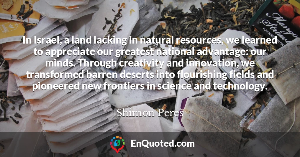 In Israel, a land lacking in natural resources, we learned to appreciate our greatest national advantage: our minds. Through creativity and innovation, we transformed barren deserts into flourishing fields and pioneered new frontiers in science and technology.