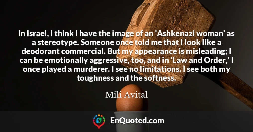 In Israel, I think I have the image of an 'Ashkenazi woman' as a stereotype. Someone once told me that I look like a deodorant commercial. But my appearance is misleading; I can be emotionally aggressive, too, and in 'Law and Order,' I once played a murderer. I see no limitations. I see both my toughness and the softness.