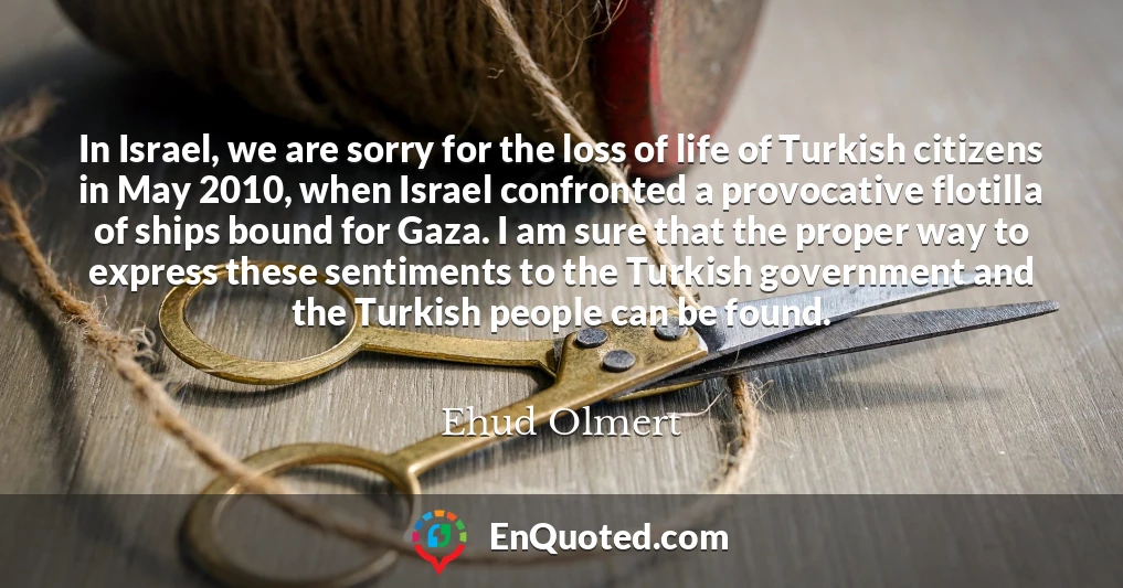 In Israel, we are sorry for the loss of life of Turkish citizens in May 2010, when Israel confronted a provocative flotilla of ships bound for Gaza. I am sure that the proper way to express these sentiments to the Turkish government and the Turkish people can be found.